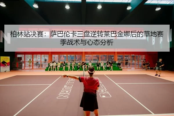 柏林站决赛：萨巴伦卡三盘逆转莱巴金娜后的草地赛季战术与心态分析